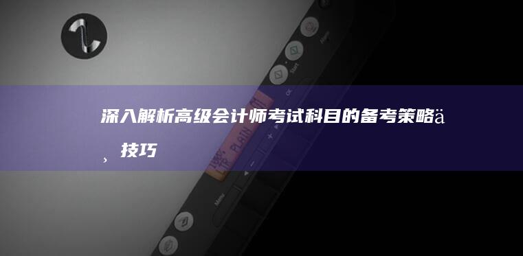 深入解析：高级会计师考试科目的备考策略与技巧